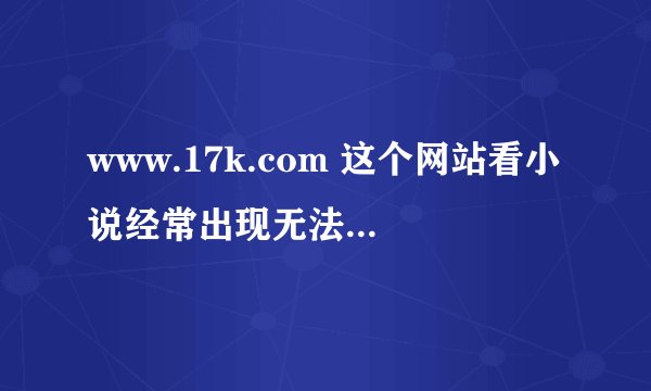 www.17k.com 这个网站看小说经常出现无法显示网页是杂回事？？ 我这里宽带电脑网速都OK，进其他网站全好。