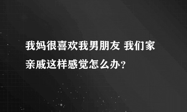我妈很喜欢我男朋友 我们家亲戚这样感觉怎么办？
