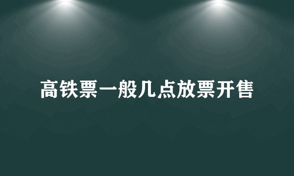 高铁票一般几点放票开售