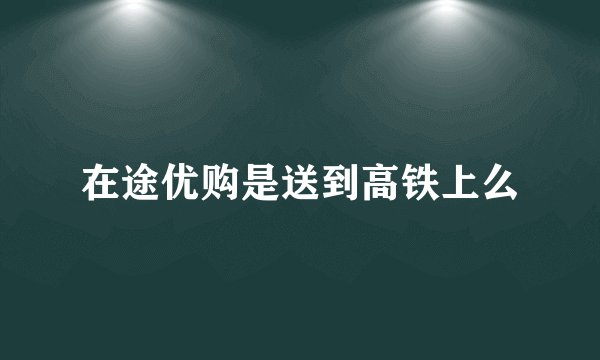 在途优购是送到高铁上么