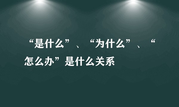 “是什么”、“为什么”、“怎么办”是什么关系