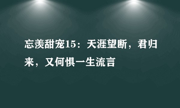 忘羡甜宠15：天涯望断，君归来，又何惧一生流言