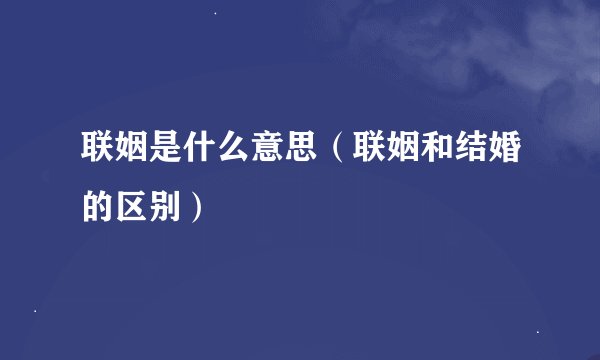 联姻是什么意思（联姻和结婚的区别）