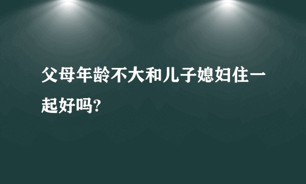 父母年龄不大和儿子媳妇住一起好吗?