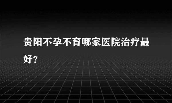 贵阳不孕不育哪家医院治疗最好？