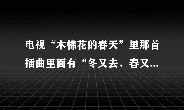电视“木棉花的春天”里那首插曲里面有“冬又去，春又来”这句歌词