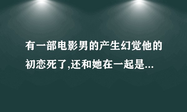 有一部电影男的产生幻觉他的初恋死了,还和她在一起是什么电影