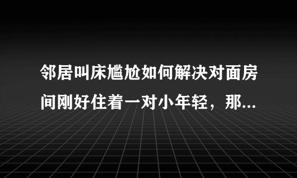 邻居叫床尴尬如何解决对面房间刚好住着一对小年轻，那个单间的窗户刚