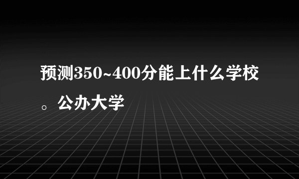 预测350~400分能上什么学校。公办大学