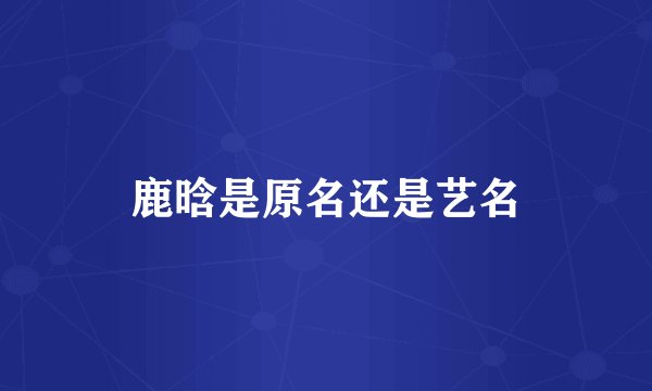 鹿晗是原名还是艺名