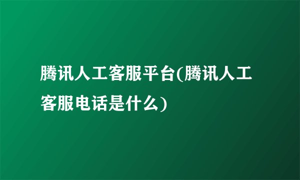 腾讯人工客服平台(腾讯人工客服电话是什么)