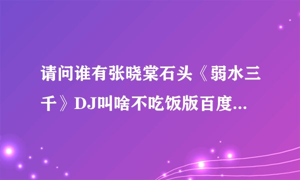 请问谁有张晓棠石头《弱水三千》DJ叫啥不吃饭版百度网盘资源