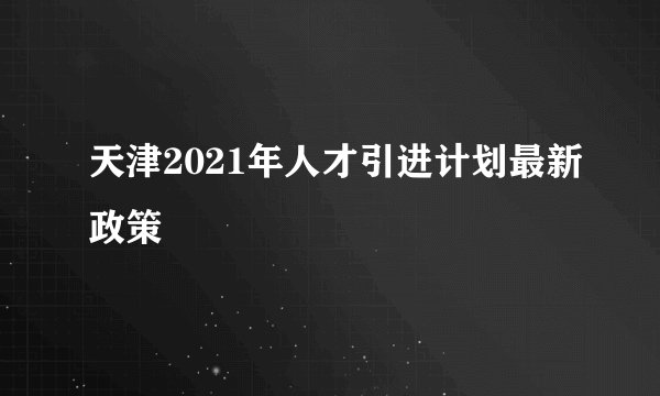 天津2021年人才引进计划最新政策