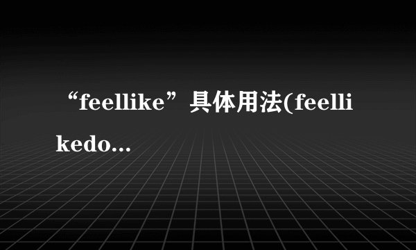 “feellike”具体用法(feellikedoingsth和feelliketodosth区别及...