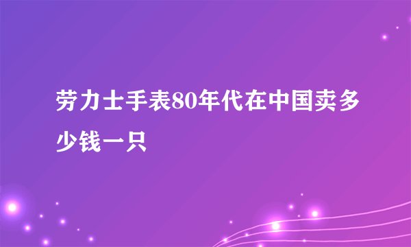 劳力士手表80年代在中国卖多少钱一只
