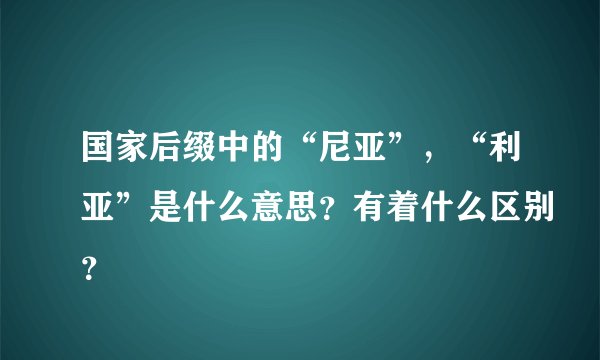 国家后缀中的“尼亚”,“利亚”是什么意思?有着什么区别?