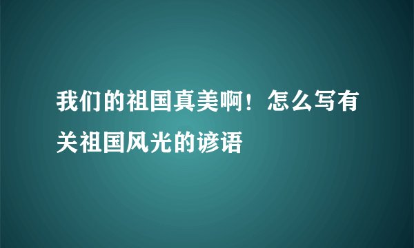 我们的祖国真美啊！怎么写有关祖国风光的谚语