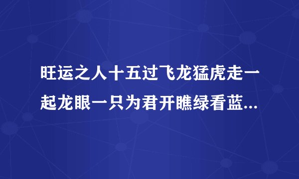 旺运之人十五过飞龙猛虎走一起龙眼一只为君开瞧绿看蓝博小数指的是什么