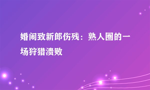 婚闹致新郎伤残：熟人圈的一场狩猎溃败