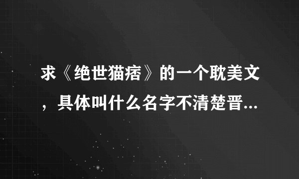 求《绝世猫痞》的一个耽美文，具体叫什么名字不清楚晋江给锁文了看不到名字只有一下少量信息
