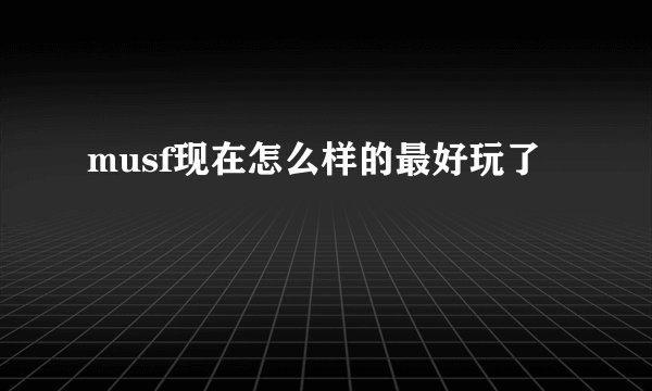 musf现在怎么样的最好玩了