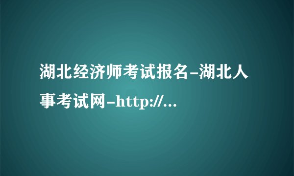 湖北经济师考试报名-湖北人事考试网-http://www.hbsrsksy.cn/hbksy/?