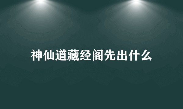 神仙道藏经阁先出什么