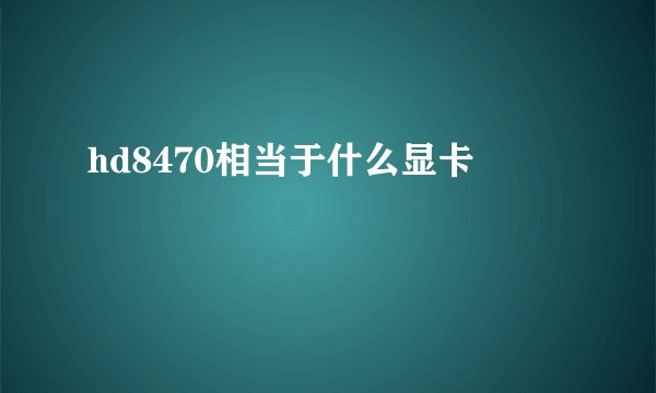 hd8470相当于什么显卡