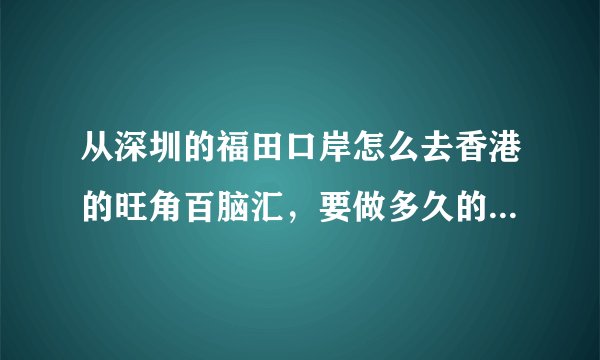 从深圳的福田口岸怎么去香港的旺角百脑汇，要做多久的车，票价是多少，说具体点，谢谢各位大侠
