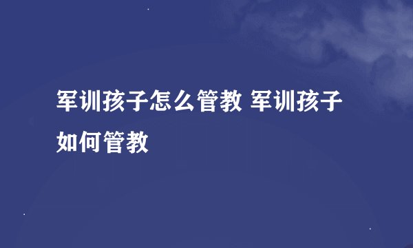 军训孩子怎么管教 军训孩子如何管教