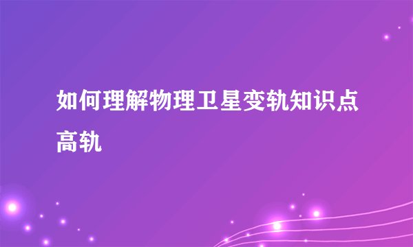 如何理解物理卫星变轨知识点高轨