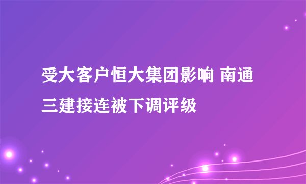 受大客户恒大集团影响 南通三建接连被下调评级