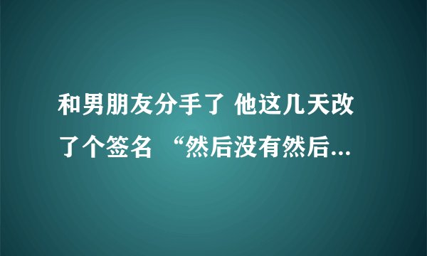 和男朋友分手了 他这几天改了个签名 “然后没有然后 ”这句话什么意思