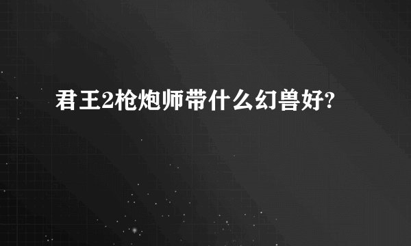君王2枪炮师带什么幻兽好?