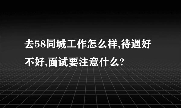 去58同城工作怎么样,待遇好不好,面试要注意什么?