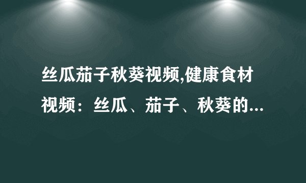 丝瓜茄子秋葵视频,健康食材视频：丝瓜、茄子、秋葵的营养与制作方法