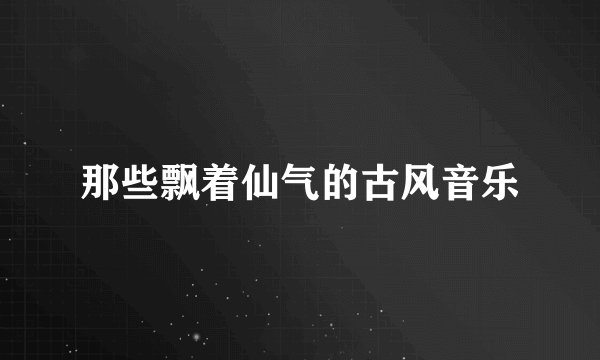 那些飘着仙气的古风音乐