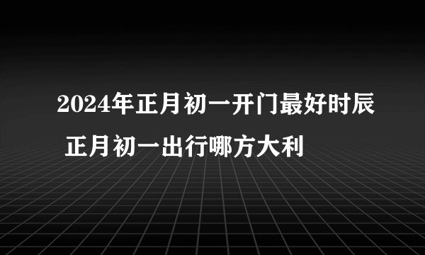 2024年正月初一开门最好时辰 正月初一出行哪方大利
