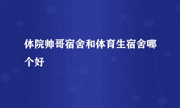 体院帅哥宿舍和体育生宿舍哪个好