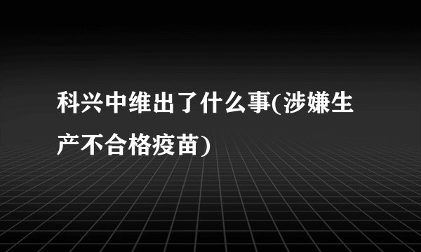 科兴中维出了什么事(涉嫌生产不合格疫苗)