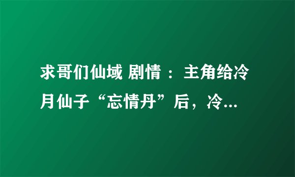 求哥们仙域 剧情 ：主角给冷月仙子“忘情丹”后，冷月仙子说了什么？一定要原版剧情，谢谢啦~