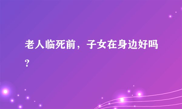 老人临死前，子女在身边好吗？