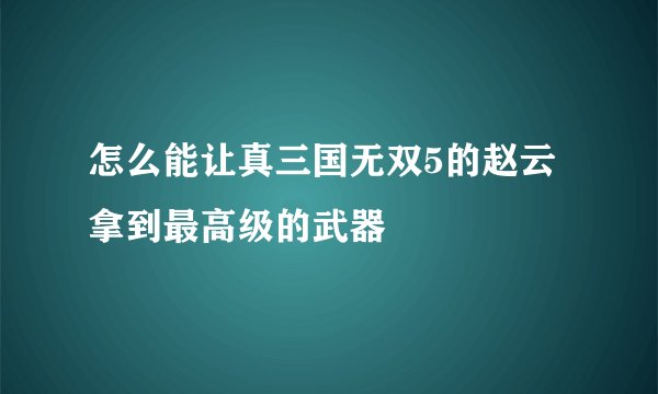 怎么能让真三国无双5的赵云拿到最高级的武器