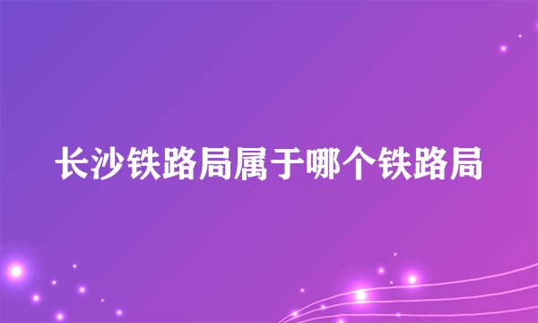 长沙铁路局属于哪个铁路局