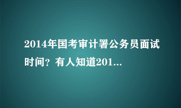2014年国考审计署公务员面试时间?有人知道2013年的时间么?