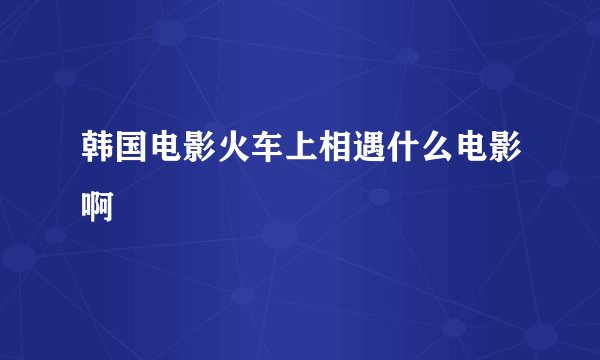韩国电影火车上相遇什么电影啊