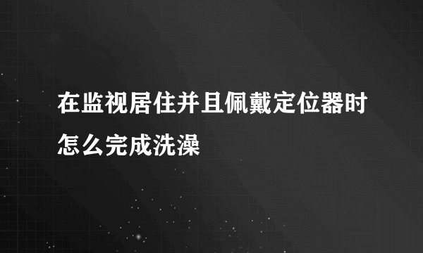在监视居住并且佩戴定位器时怎么完成洗澡