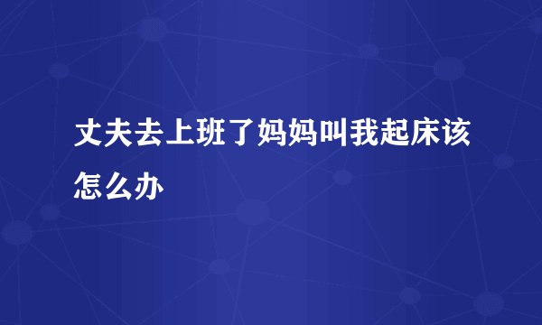 丈夫去上班了妈妈叫我起床该怎么办