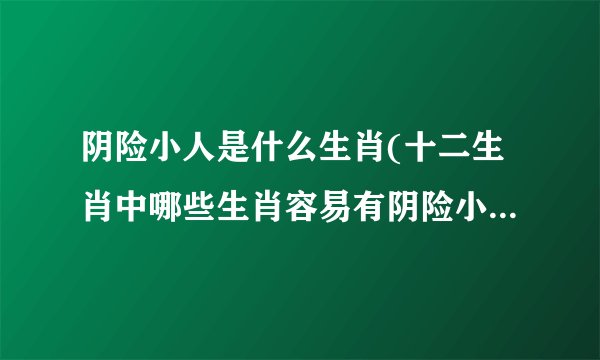阴险小人是什么生肖(十二生肖中哪些生肖容易有阴险小人特征)