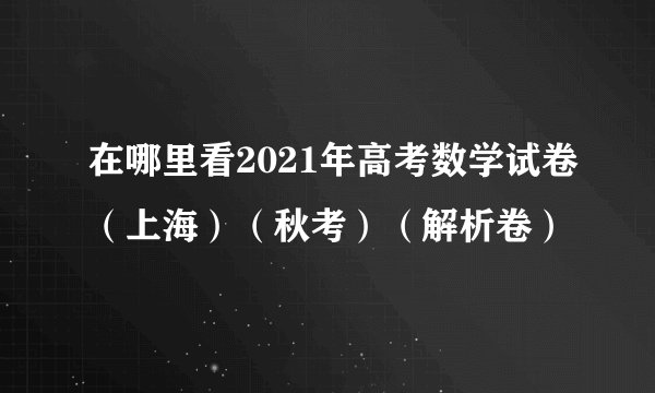在哪里看2021年高考数学试卷（上海）（秋考）（解析卷）